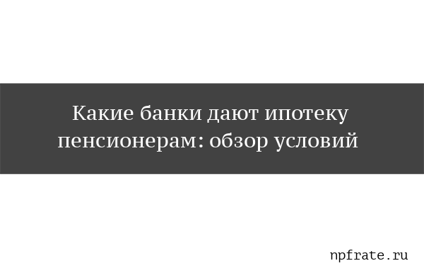 Дают ли пенсионерам ипотеку на жилье: условия и требования