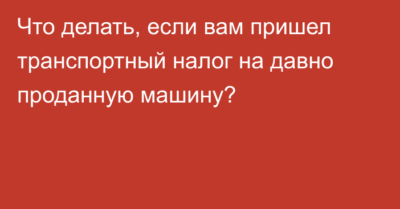 Машина утилизирована а налог приходит что делать?